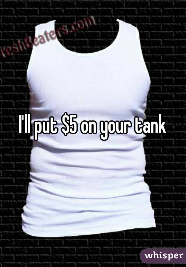 I'll put $5 on your tank