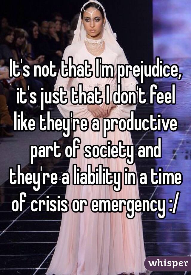 It's not that I'm prejudice, it's just that I don't feel like they're a productive part of society and they're a liability in a time of crisis or emergency :/ 