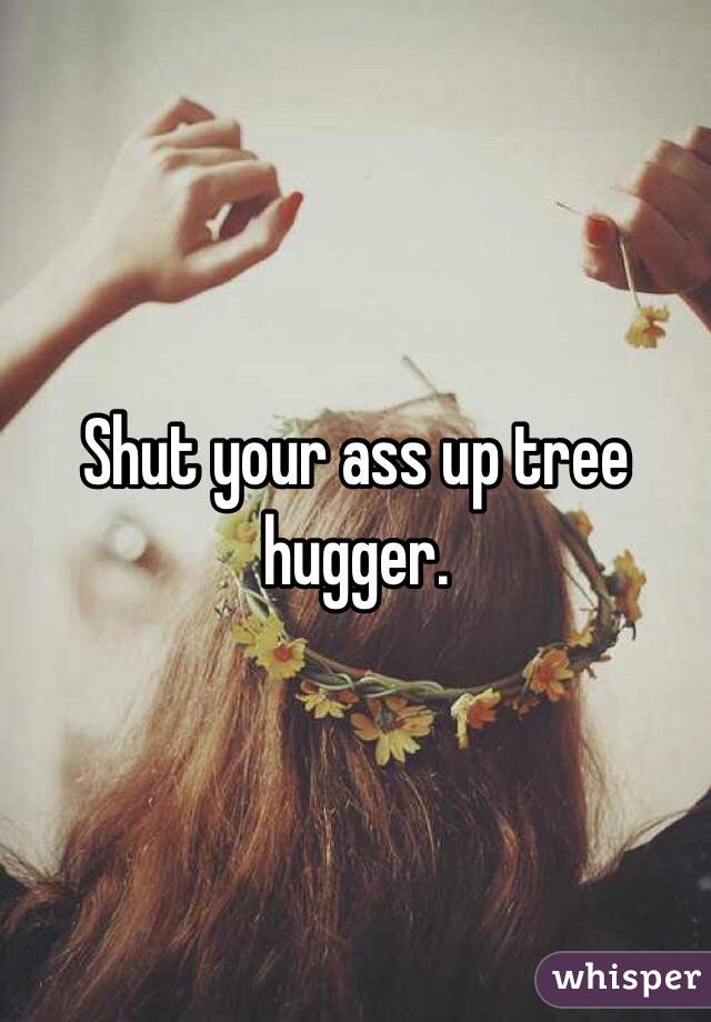 Shut your ass up tree hugger.