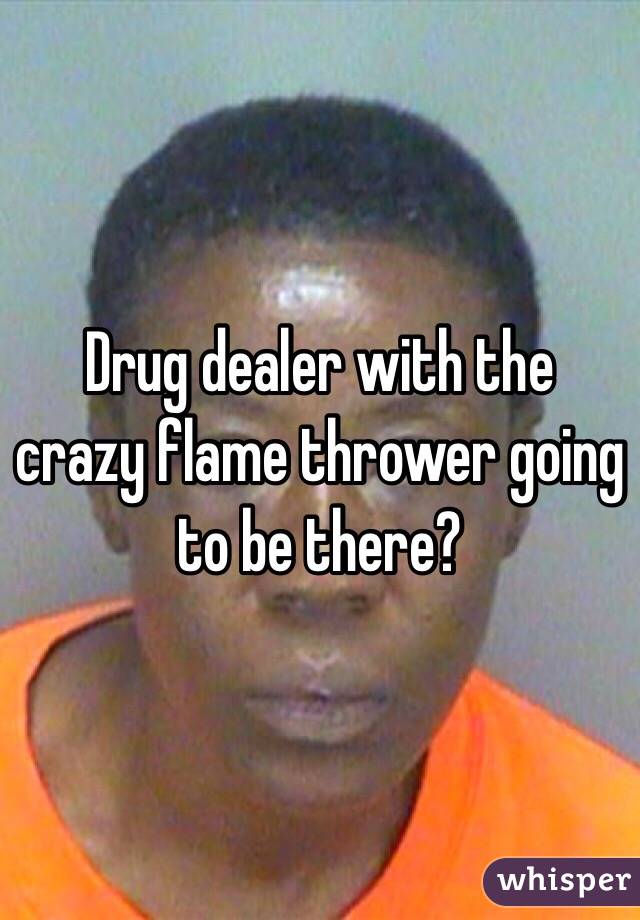Drug dealer with the crazy flame thrower going to be there?