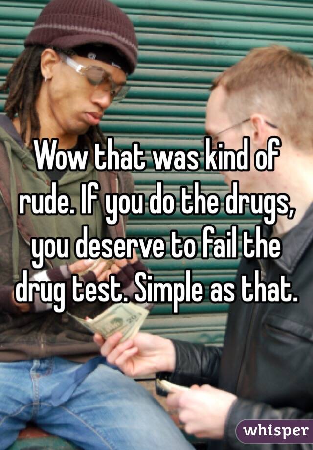 Wow that was kind of rude. If you do the drugs, you deserve to fail the drug test. Simple as that. 