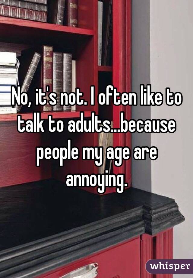 No, it's not. I often like to talk to adults...because people my age are annoying.