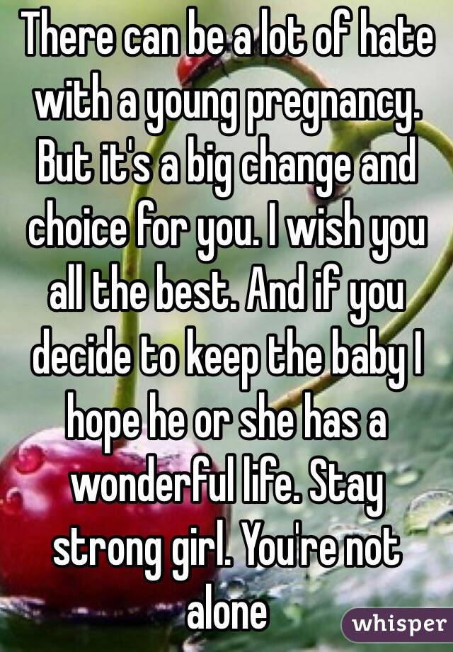 There can be a lot of hate with a young pregnancy. But it's a big change and choice for you. I wish you all the best. And if you decide to keep the baby I hope he or she has a wonderful life. Stay strong girl. You're not alone