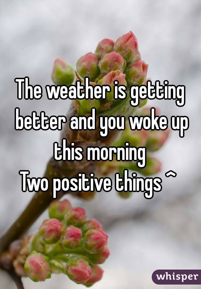 The weather is getting better and you woke up this morning 
Two positive things ^ 