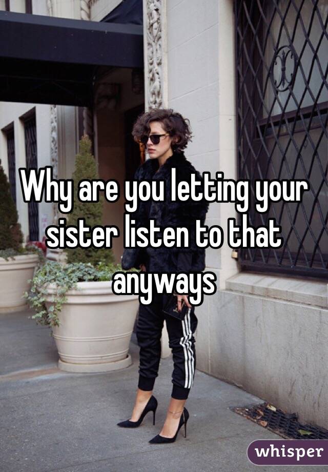 Why are you letting your sister listen to that anyways