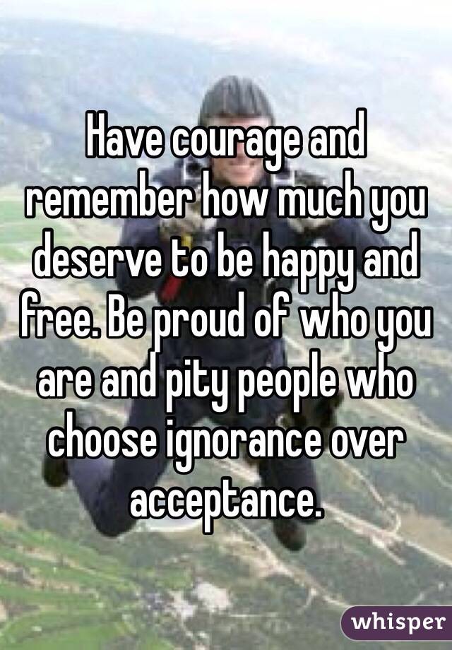 Have courage and remember how much you deserve to be happy and free. Be proud of who you are and pity people who choose ignorance over acceptance. 