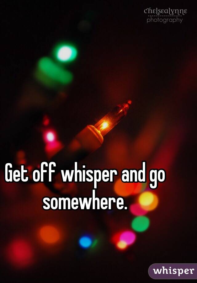 Get off whisper and go somewhere. 