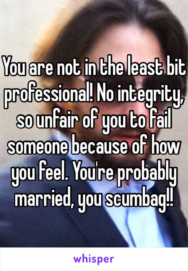You are not in the least bit professional! No integrity, so unfair of you to fail someone because of how you feel. You're probably married, you scumbag!!