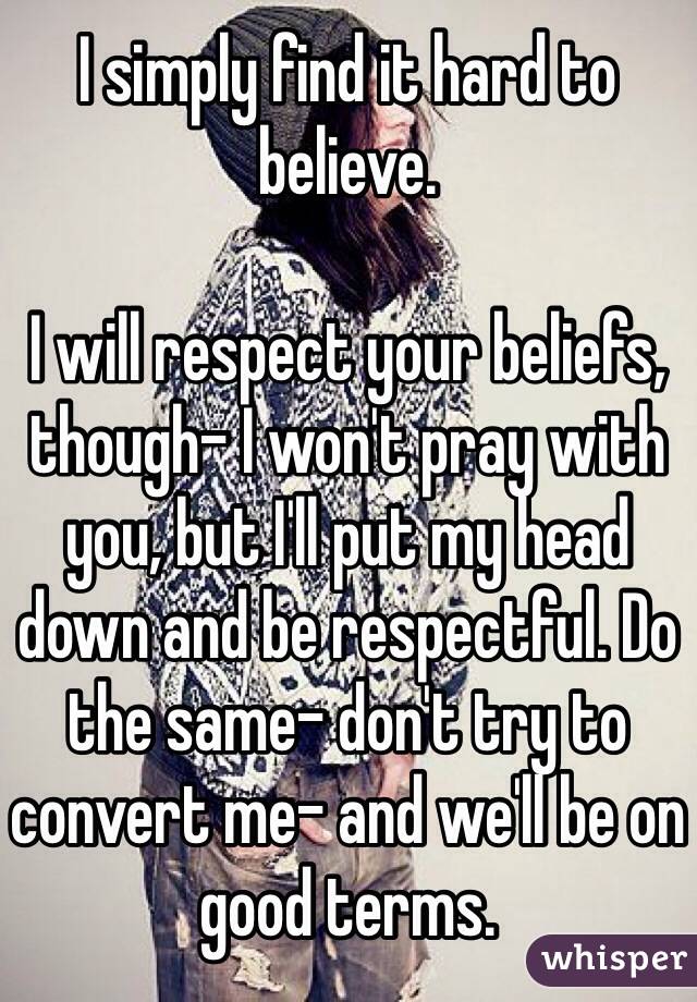 I simply find it hard to believe. 

I will respect your beliefs, though- I won't pray with you, but I'll put my head down and be respectful. Do the same- don't try to convert me- and we'll be on good terms. 