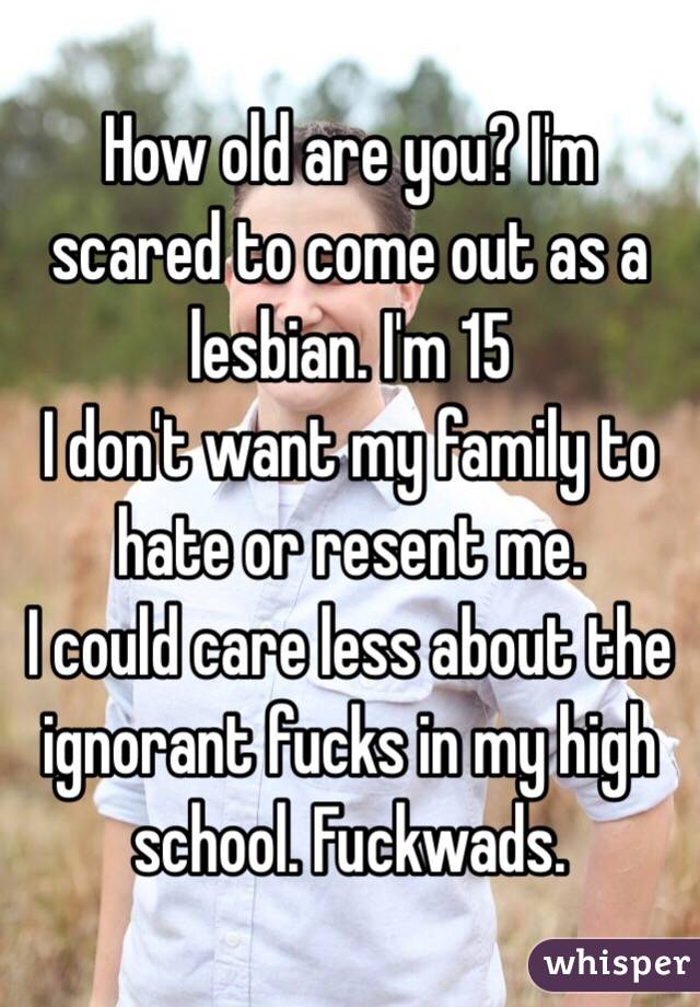 How old are you? I'm scared to come out as a lesbian. I'm 15
I don't want my family to hate or resent me.
I could care less about the ignorant fucks in my high school. Fuckwads.