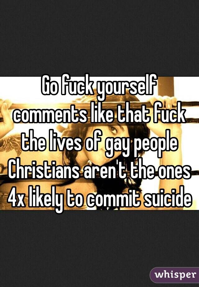 Go fuck yourself comments like that fuck the lives of gay people Christians aren't the ones 4x likely to commit suicide 