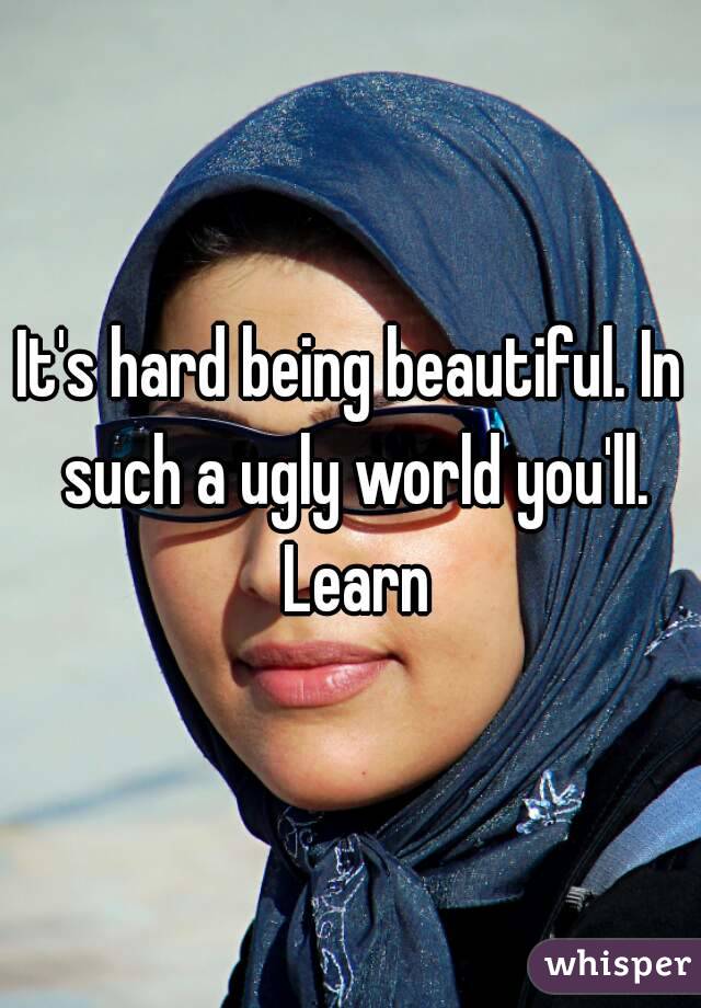 It's hard being beautiful. In such a ugly world you'll. Learn
