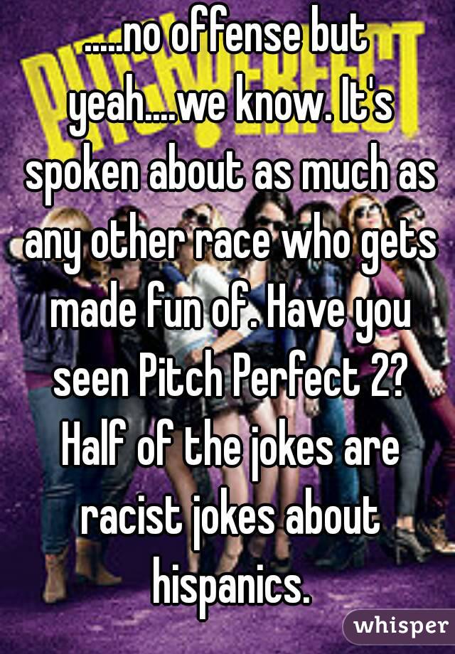 .....no offense but yeah....we know. It's spoken about as much as any other race who gets made fun of. Have you seen Pitch Perfect 2? Half of the jokes are racist jokes about hispanics.