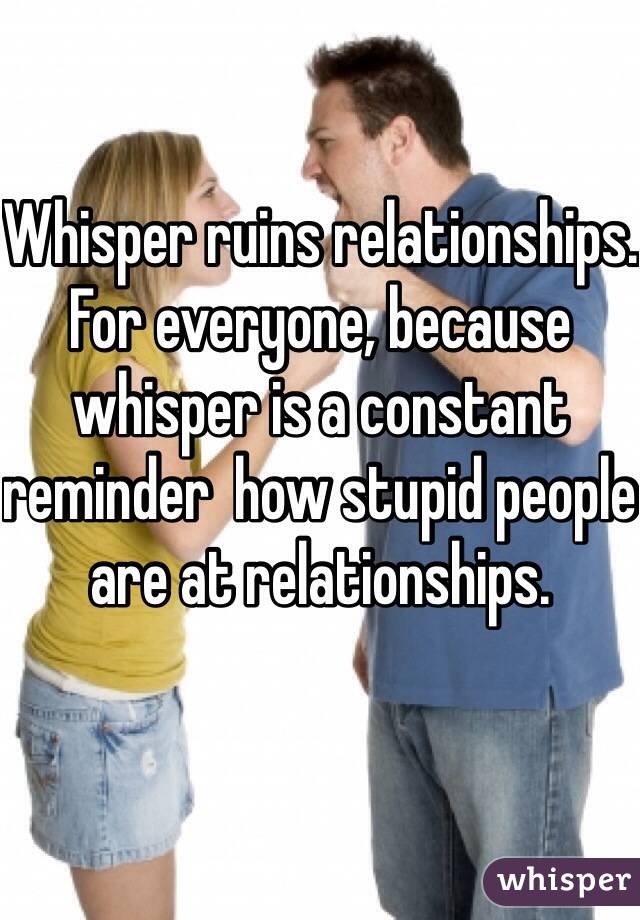 Whisper ruins relationships. For everyone, because whisper is a constant reminder  how stupid people are at relationships. 
