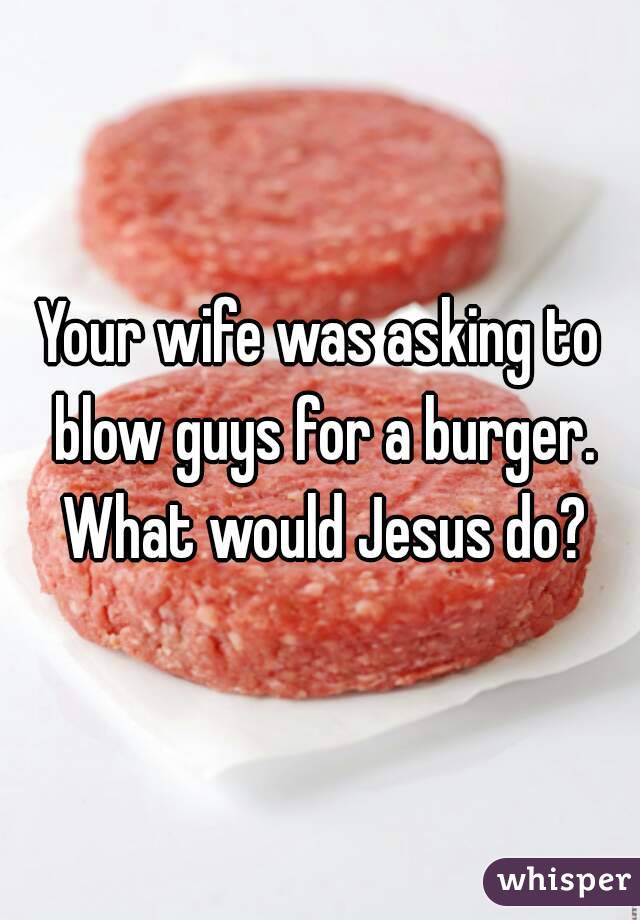 Your wife was asking to blow guys for a burger. What would Jesus do?