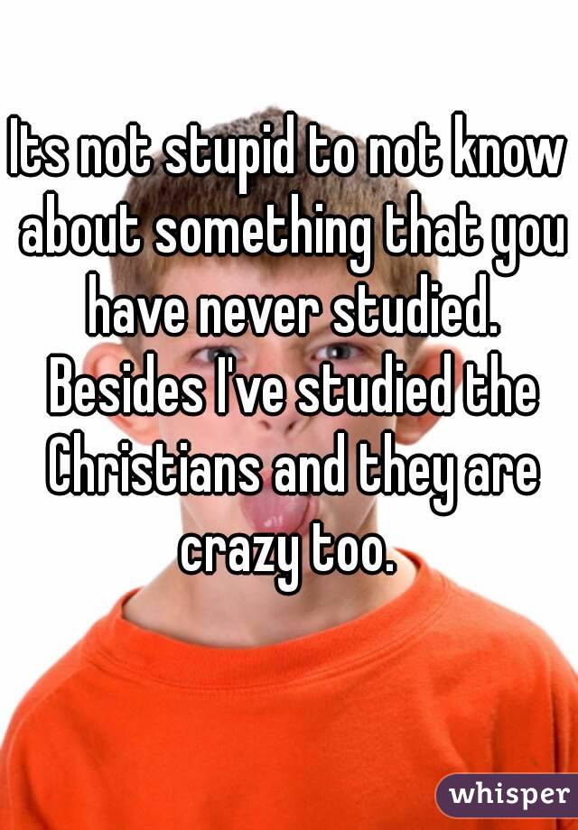 Its not stupid to not know about something that you have never studied. Besides I've studied the Christians and they are crazy too. 
