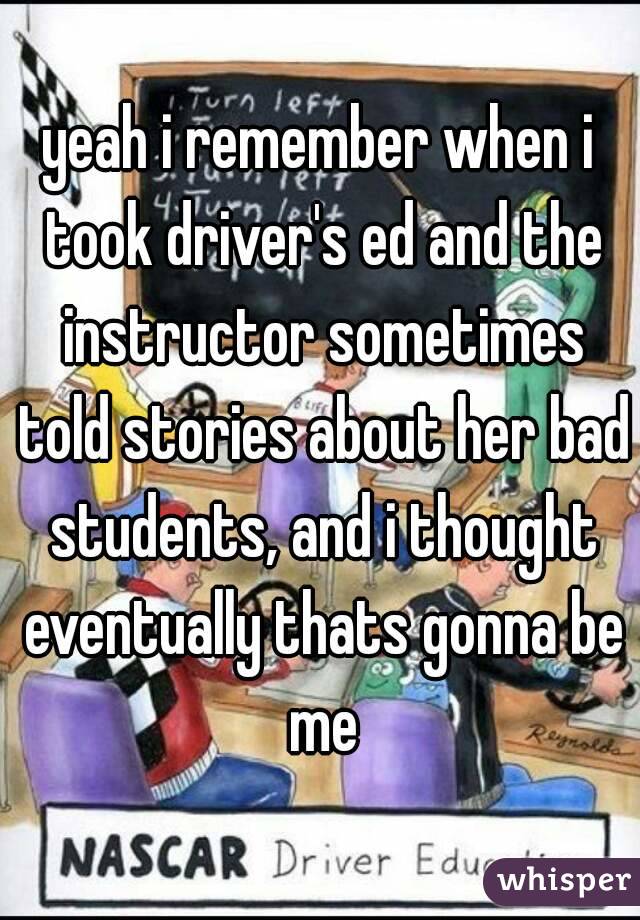 yeah i remember when i took driver's ed and the instructor sometimes told stories about her bad students, and i thought eventually thats gonna be me