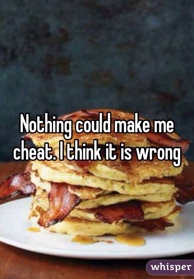 Nothing could make me cheat. I think it is wrong