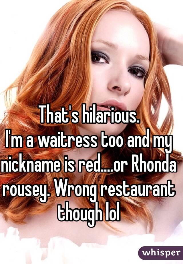 That's hilarious.
I'm a waitress too and my nickname is red....or Rhonda rousey. Wrong restaurant though lol