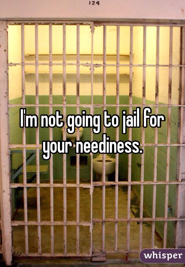 I'm not going to jail for your neediness. 