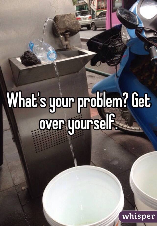 What's your problem? Get over yourself.