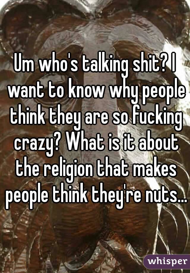 Um who's talking shit? I want to know why people think they are so fucking crazy? What is it about the religion that makes people think they're nuts...