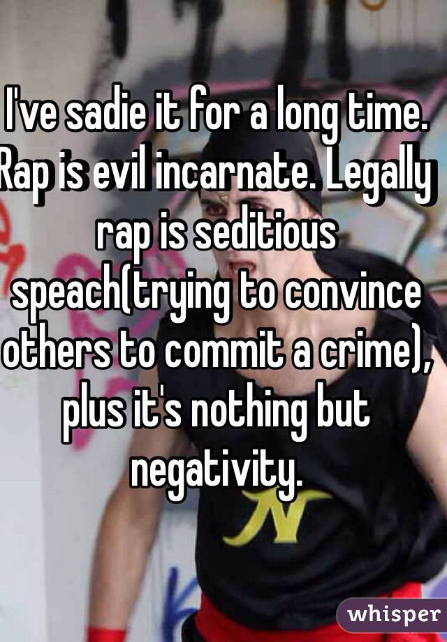 I've sadie it for a long time. Rap is evil incarnate. Legally rap is seditious speach(trying to convince others to commit a crime), plus it's nothing but negativity.