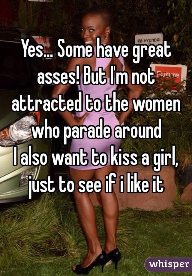Yes... Some have great asses! But I'm not attracted to the women who parade around 
I also want to kiss a girl, just to see if i like it