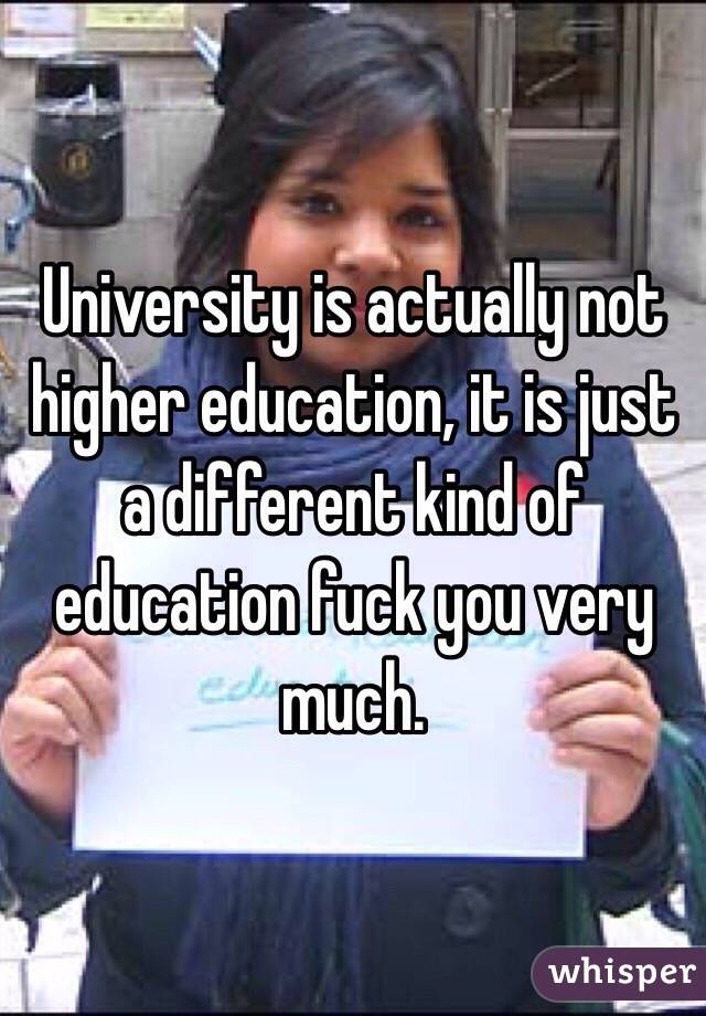 University is actually not higher education, it is just a different kind of education fuck you very much.