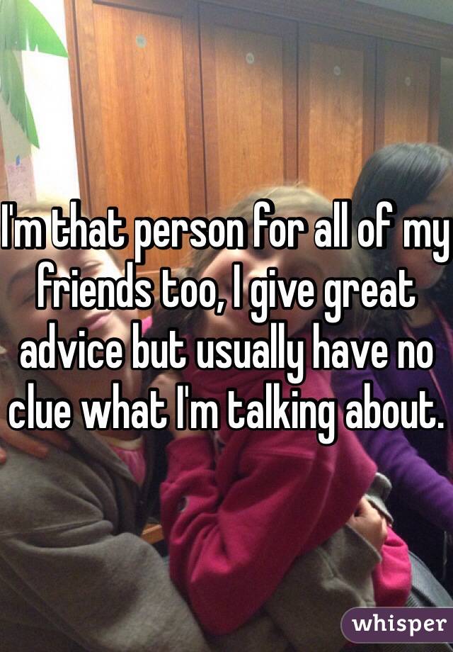 I'm that person for all of my friends too, I give great advice but usually have no clue what I'm talking about.