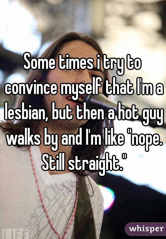 Some times i try to convince myself that I'm a lesbian, but then a hot guy walks by and I'm like "nope. Still straight."