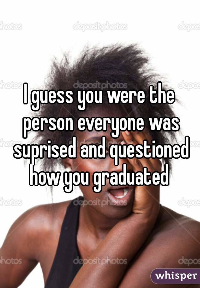I guess you were the person everyone was suprised and questioned how you graduated 