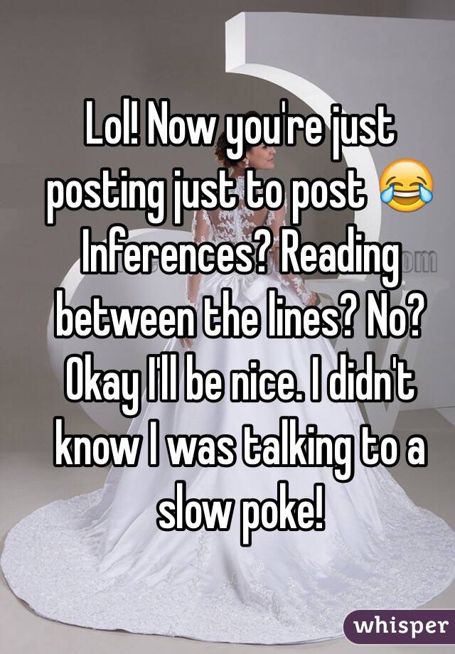 Lol! Now you're just posting just to post 😂 Inferences? Reading between the lines? No? Okay I'll be nice. I didn't know I was talking to a slow poke!