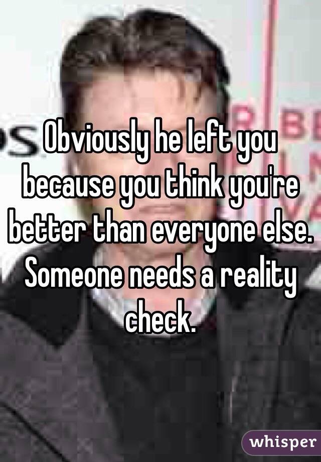 Obviously he left you because you think you're better than everyone else. Someone needs a reality check. 