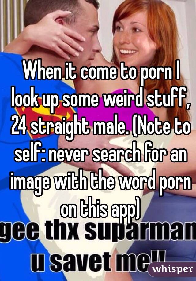 When it come to porn I look up some weird stuff, 24 straight male. (Note to self: never search for an image with the word porn on this app)