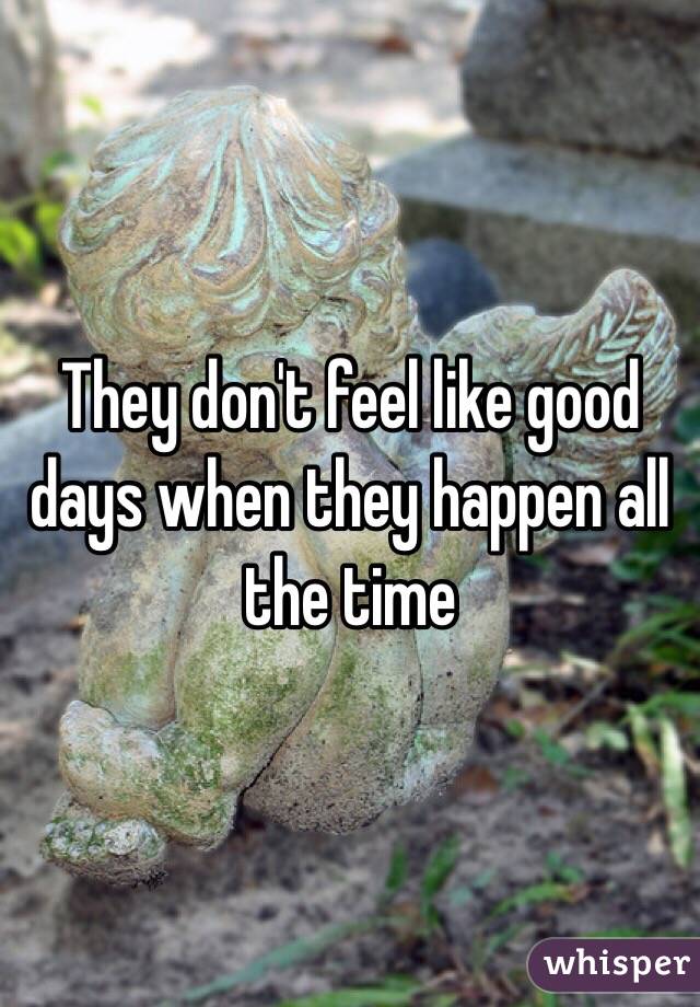 They don't feel like good days when they happen all the time 