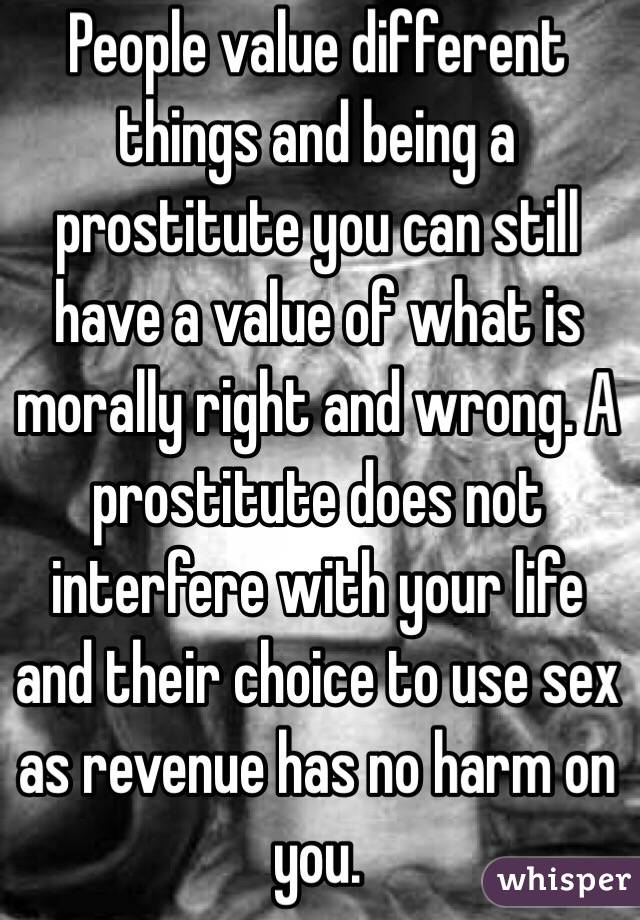 People value different things and being a prostitute you can still have a value of what is morally right and wrong. A prostitute does not interfere with your life and their choice to use sex as revenue has no harm on you.