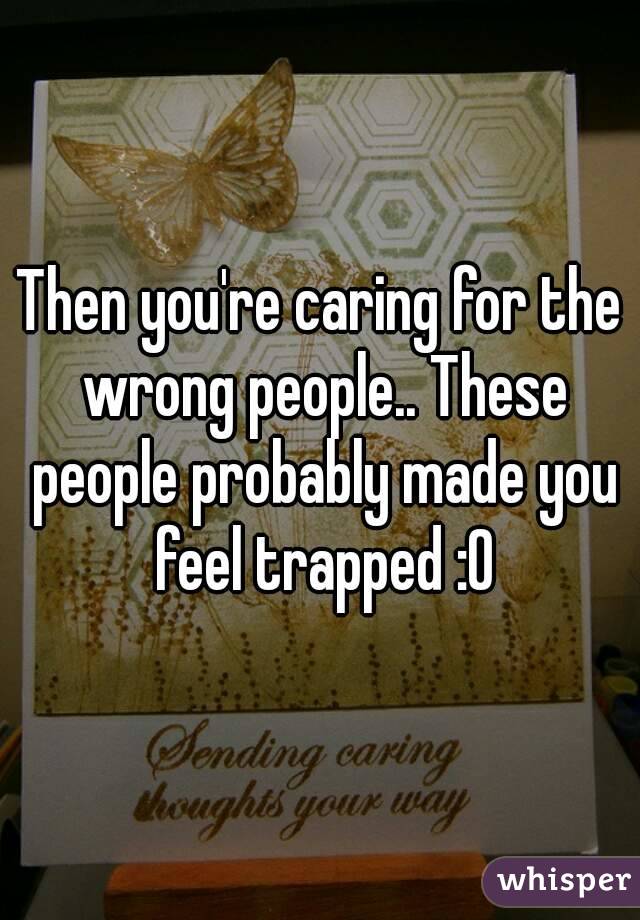 Then you're caring for the wrong people.. These people probably made you feel trapped :0