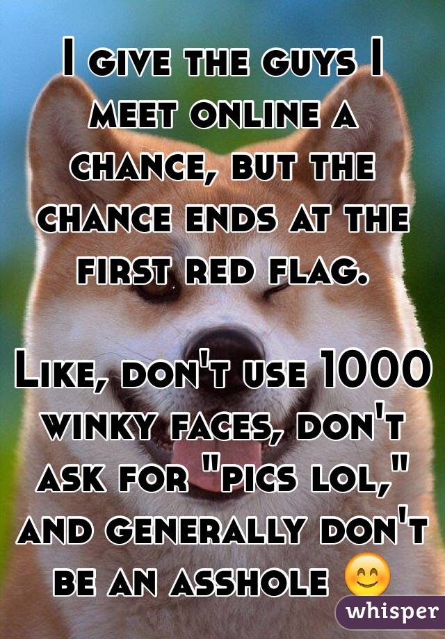 I give the guys I meet online a chance, but the chance ends at the first red flag.

Like, don't use 1000 winky faces, don't ask for "pics lol," and generally don't be an asshole 😊