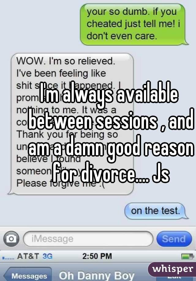 I'm always available between sessions , and am a damn good reason for divorce.... Js