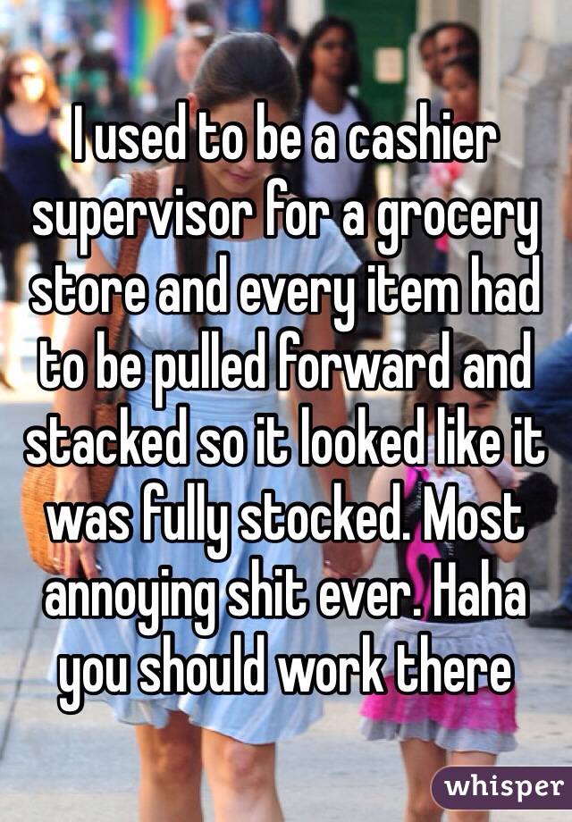 I used to be a cashier supervisor for a grocery store and every item had to be pulled forward and stacked so it looked like it was fully stocked. Most annoying shit ever. Haha you should work there