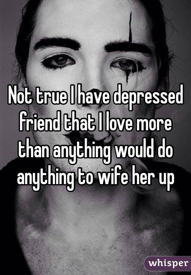 Not true I have depressed friend that I love more than anything would do anything to wife her up
