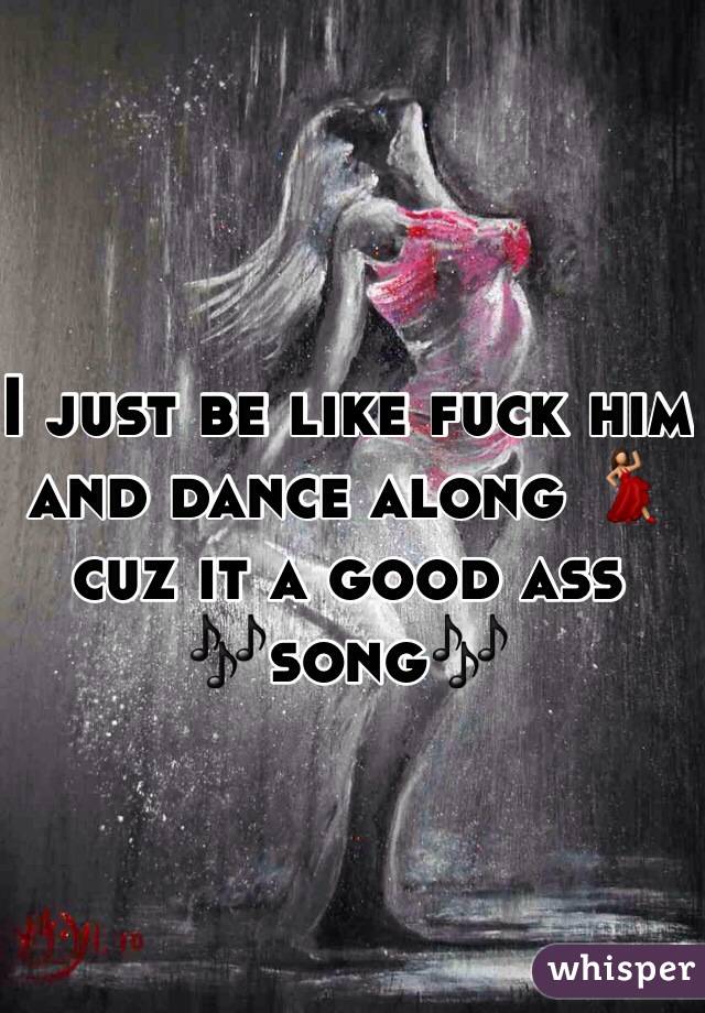 I just be like fuck him and dance along 💃cuz it a good ass 
🎶song🎶