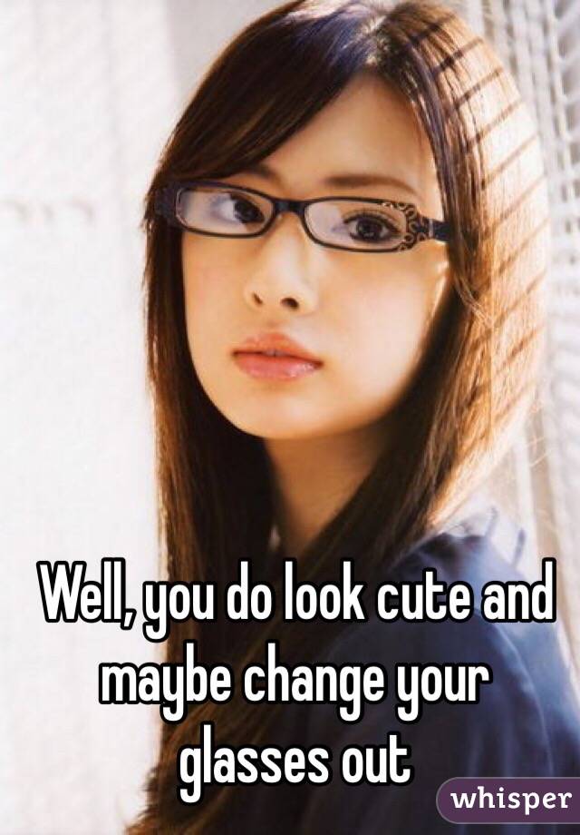 Well, you do look cute and maybe change your glasses out
