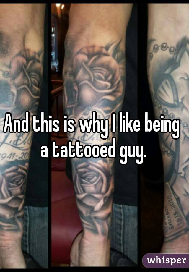 And this is why I like being a tattooed guy.