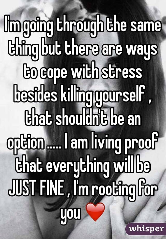 I'm going through the same thing but there are ways to cope with stress besides killing yourself , that shouldn't be an option ..... I am living proof that everything will be JUST FINE , I'm rooting for you ❤️