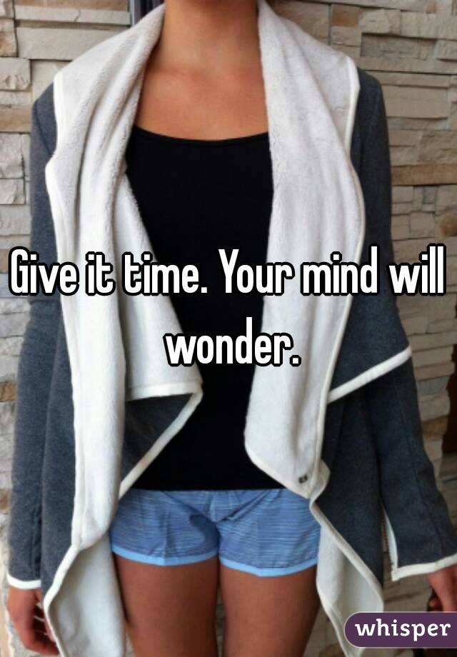 Give it time. Your mind will wonder.