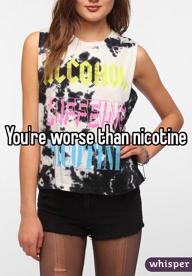 You're worse than nicotine 