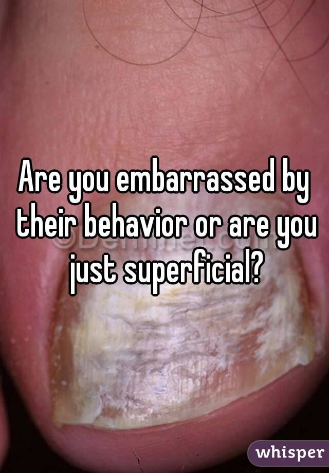 Are you embarrassed by their behavior or are you just superficial?