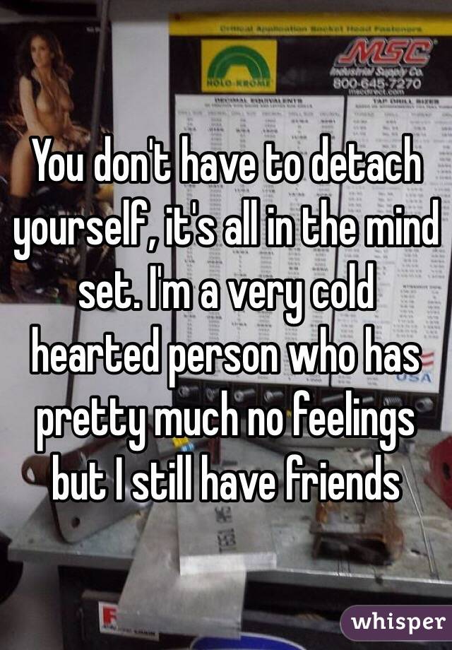 You don't have to detach yourself, it's all in the mind set. I'm a very cold hearted person who has pretty much no feelings but I still have friends